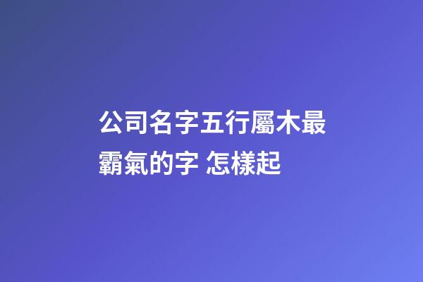 公司名字五行屬木最霸氣的字 怎樣起-第1張-公司起名-玄機派